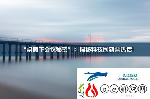 “桌面下会议秘密”：揭秘科技圈新晋热话